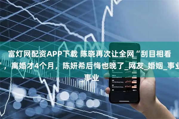 富灯网配资APP下载 陈晓再次让全网“刮目相看”，离婚才4个月，陈妍希后悔也晚了_网友_婚姻_事业