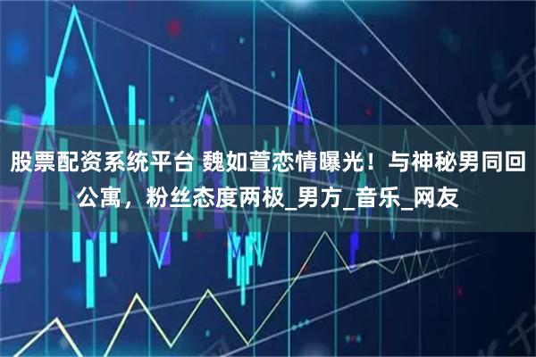 股票配资系统平台 魏如萱恋情曝光！与神秘男同回公寓，粉丝态度两极_男方_音乐_网友