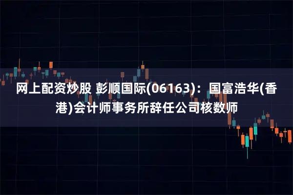 网上配资炒股 彭顺国际(06163)：国富浩华(香港)会计师事务所辞任公司核数师