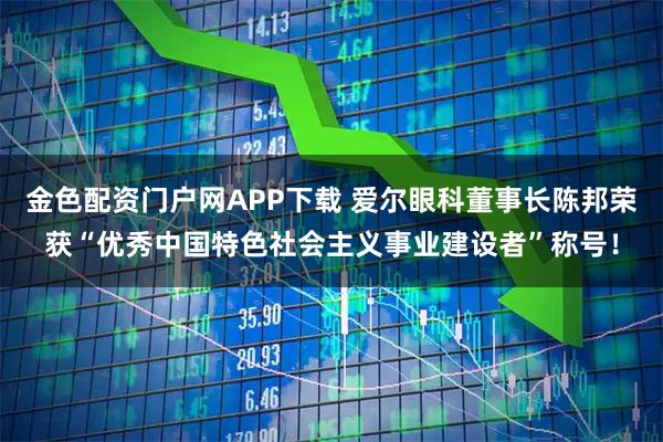 金色配资门户网APP下载 爱尔眼科董事长陈邦荣获“优秀中国特色社会主义事业建设者”称号！