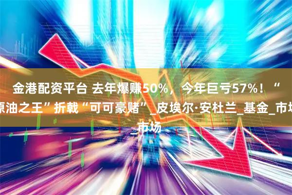 金港配资平台 去年爆赚50%,今年巨亏57%!“原油之王”折戟“可可豪赌”_皮埃尔·安杜兰_基金_市场