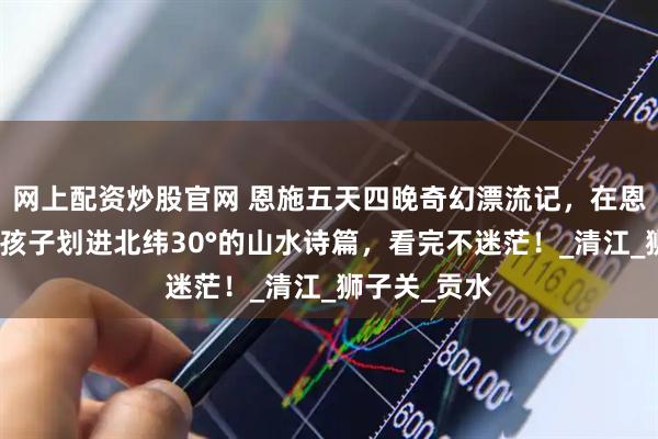 网上配资炒股官网 恩施五天四晚奇幻漂流记，在恩施的五天带孩子划进北纬30°的山水诗篇，看完不迷茫！_清江_狮子关_贡水