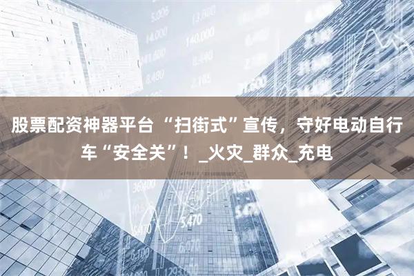 股票配资神器平台 “扫街式”宣传，守好电动自行车“安全关”！_火灾_群众_充电