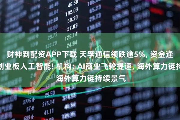 财神到配资APP下载 天孚通信领跌逾5%, 资金逢跌布局创业板人工智能! 机构: AI商业飞轮提速, 海外算力链持续景气