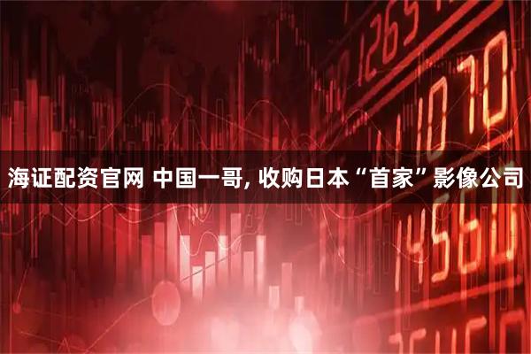 海证配资官网 中国一哥, 收购日本“首家”影像公司