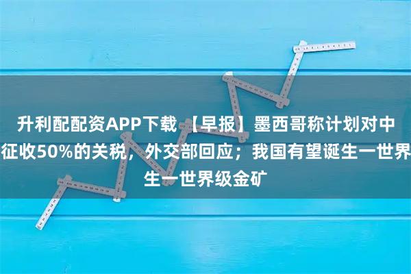 升利配配资APP下载 【早报】墨西哥称计划对中国等国征收50%的关税，外交部回应；我国有望诞生一世界级金矿