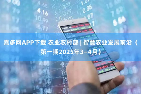 嘉多网APP下载 农业农村部 | 智慧农业发展前沿（第一期2025年3—4月）