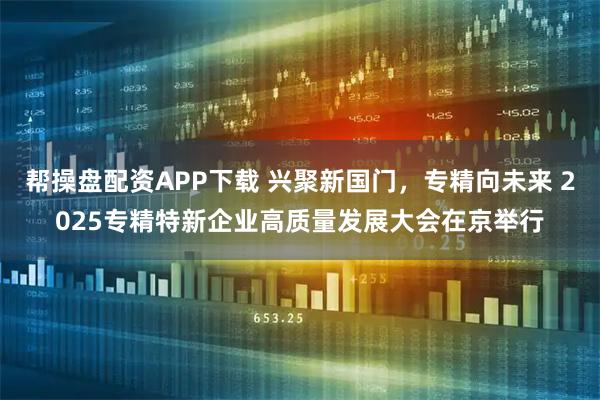 帮操盘配资APP下载 兴聚新国门，专精向未来 2025专精特新企业高质量发展大会在京举行