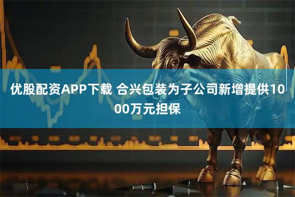 优股配资APP下载 合兴包装为子公司新增提供1000万元担保