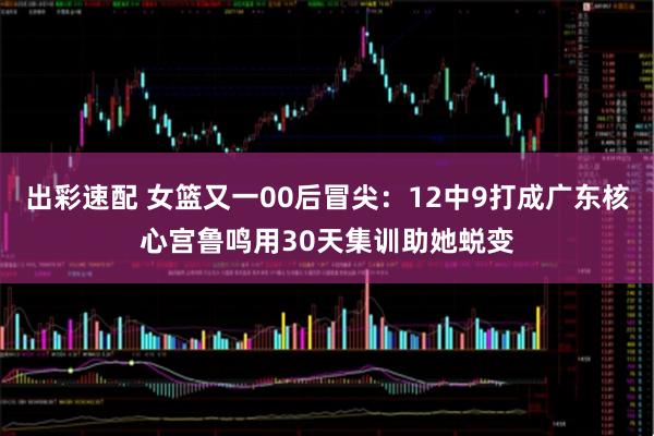 出彩速配 女篮又一00后冒尖：12中9打成广东核心宫鲁鸣用30天集训助她蜕变