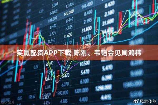 笑赢配资APP下载 陈刚、韦韬会见周鸿祎
