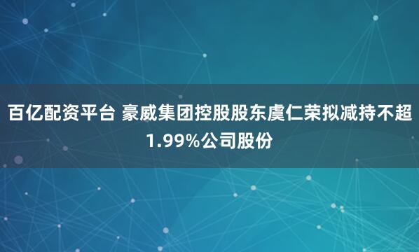 百亿配资平台 豪威集团控股股东虞仁荣拟减持不超1.99%公司股份