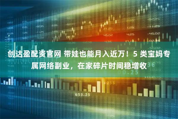 创达盈配资官网 带娃也能月入近万！5 类宝妈专属网络副业，在家碎片时间稳增收