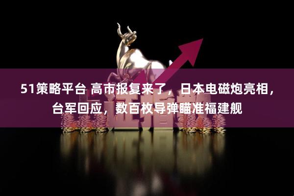 51策略平台 高市报复来了，日本电磁炮亮相，台军回应，数百枚导弹瞄准福建舰