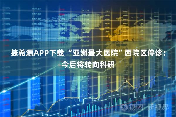 捷希源APP下载 “亚洲最大医院”西院区停诊：今后将转向科研