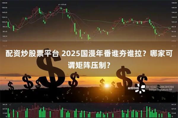 配资炒股票平台 2025国漫年番谁夯谁拉？哪家可谓矩阵压制？