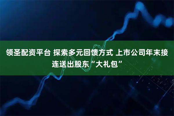 领圣配资平台 探索多元回馈方式 上市公司年末接连送出股东“大礼包”