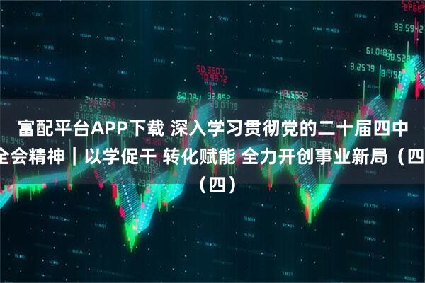 富配平台APP下载 深入学习贯彻党的二十届四中全会精神｜以学促干 转化赋能 全力开创事业新局（四）