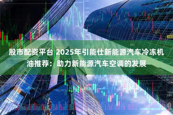 股市配资平台 2025年引能仕新能源汽车冷冻机油推荐：助力新能源汽车空调的发展