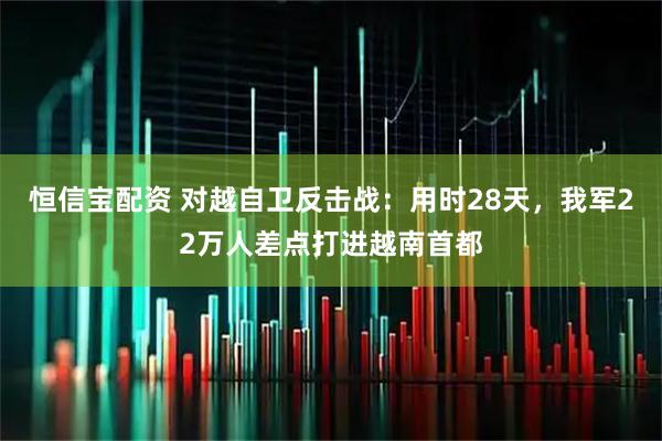 恒信宝配资 对越自卫反击战：用时28天，我军22万人差点打进越南首都