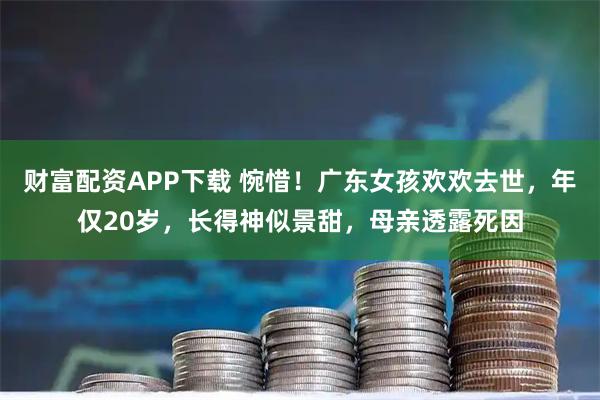 财富配资APP下载 惋惜！广东女孩欢欢去世，年仅20岁，长得神似景甜，母亲透露死因