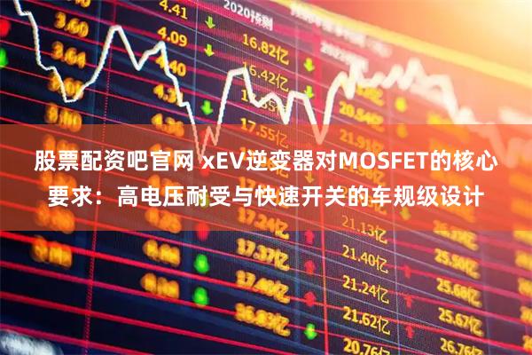 股票配资吧官网 xEV逆变器对MOSFET的核心要求：高电压耐受与快速开关的车规级设计