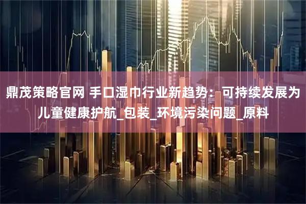 鼎茂策略官网 手口湿巾行业新趋势：可持续发展为儿童健康护航_包装_环境污染问题_原料