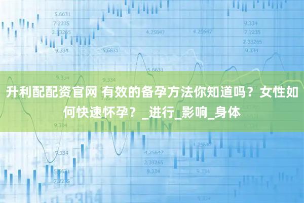 升利配配资官网 有效的备孕方法你知道吗？女性如何快速怀孕？_进行_影响_身体