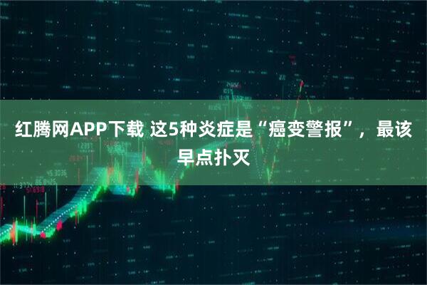 红腾网APP下载 这5种炎症是“癌变警报”，最该早点扑灭