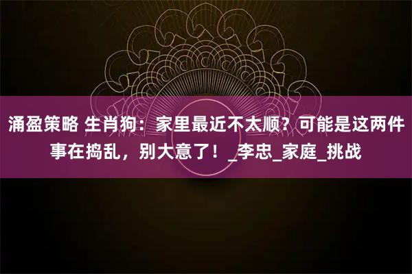 涌盈策略 生肖狗：家里最近不太顺？可能是这两件事在捣乱，别大意了！_李忠_家庭_挑战
