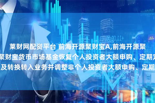 莱财网配资平台 前海开源聚财宝A,前海开源聚财宝B: 关于前海开源聚财宝货币市场基金恢复个人投资者大额申购、定期定额投资及转换转入业务并调整非个人投资者大额申购、定期定额投资及转换转入业务限制的公告