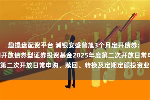 趣操盘配资平台 浦银安盛普旭3个月定开债券: 浦银安盛普旭3个月定期开放债券型证券投资基金2025年度第二次开放日常申购、赎回、转换及定期定额投资业务的公告