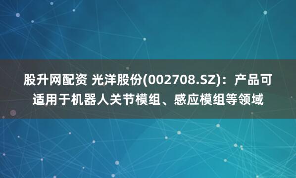 股升网配资 光洋股份(002708.SZ)：产品可适用于机器人关节模组、感应模组等领域