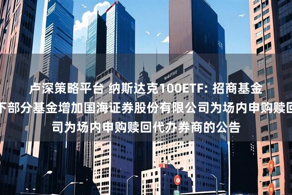 卢深策略平台 纳斯达克100ETF: 招商基金管理有限公司旗下部分基金增加国海证券股份有限公司为场内申购赎回代办券商的公告