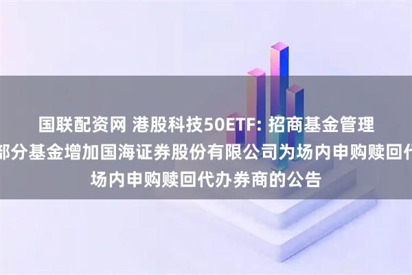 国联配资网 港股科技50ETF: 招商基金管理有限公司旗下部分基金增加国海证券股份有限公司为场内申购赎回代办券商的公告