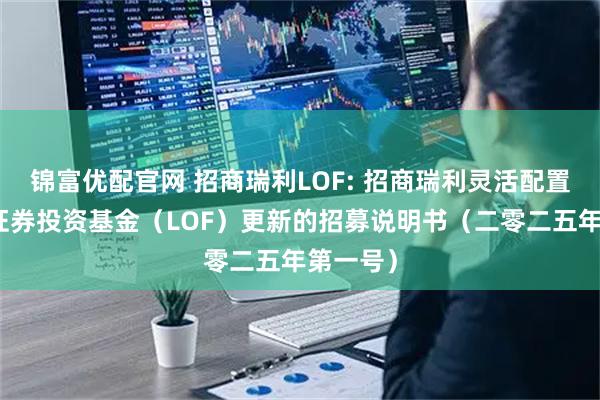 锦富优配官网 招商瑞利LOF: 招商瑞利灵活配置混合型证券投资基金（LOF）更新的招募说明书（二零二五年第一号）