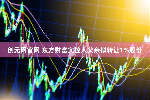 创元网官网 东方财富实控人父亲拟转让1%股份