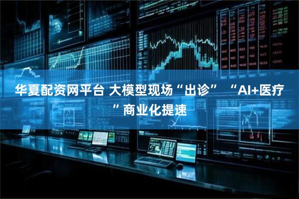华夏配资网平台 大模型现场“出诊”  “AI+医疗”商业化提速