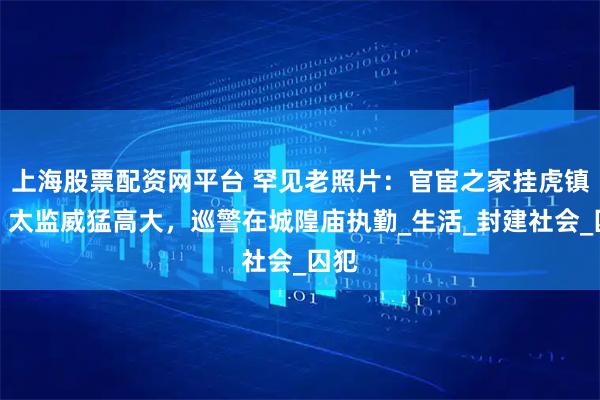 上海股票配资网平台 罕见老照片：官宦之家挂虎镇宅，太监威猛高大，巡警在城隍庙执勤_生活_封建社会_囚犯