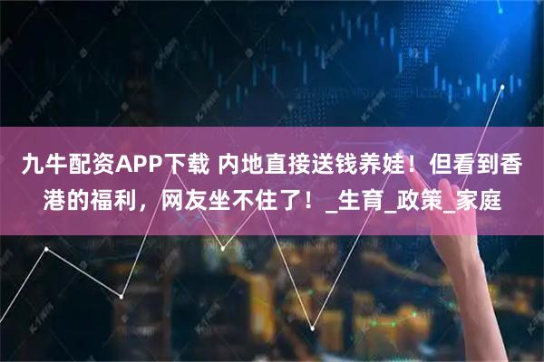 九牛配资APP下载 内地直接送钱养娃！但看到香港的福利，网友坐不住了！_生育_政策_家庭