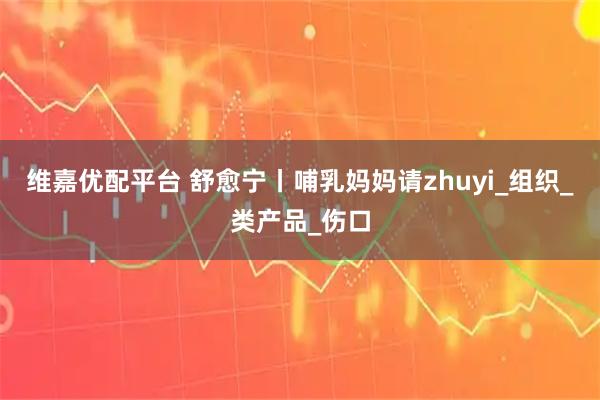 维嘉优配平台 舒愈宁丨哺乳妈妈请zhuyi_组织_类产品_伤口