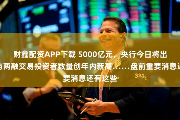 财鑫配资APP下载 5000亿元，央行今日将出手；参与两融交易投资者数量创年内新高……盘前重要消息还有这些