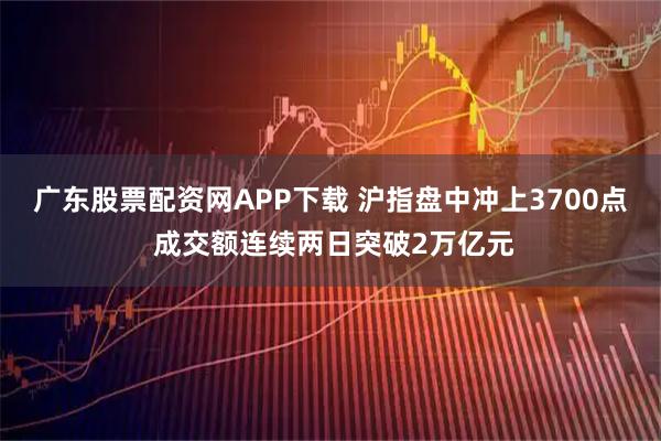 广东股票配资网APP下载 沪指盘中冲上3700点 成交额连续两日突破2万亿元