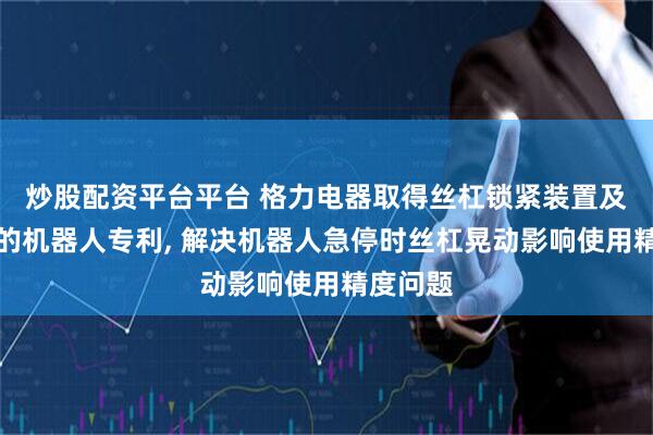 炒股配资平台平台 格力电器取得丝杠锁紧装置及具有其的机器人专利, 解决机器人急停时丝杠晃动影响使用精度问题