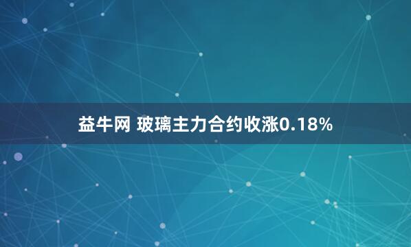 益牛网 玻璃主力合约收涨0.18%